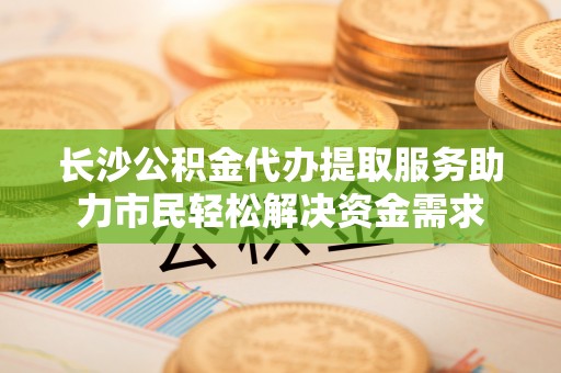榆树长沙公积金代办提取服务助力市民轻松解决资金需求