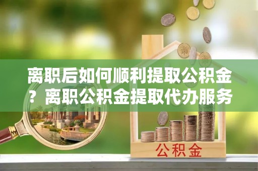 榆树离职后如何顺利提取公积金？离职公积金提取代办服务帮你搞定！