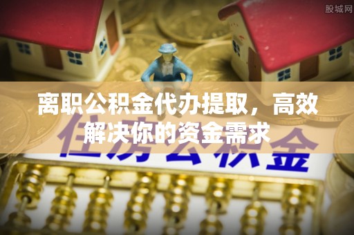 榆树离职公积金代办提取，高效解决你的资金需求
