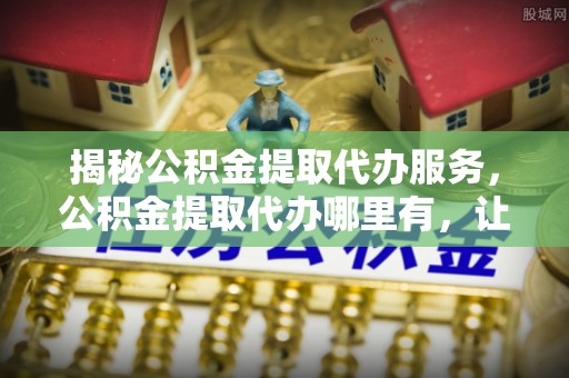 榆树揭秘公积金提取代办服务，公积金提取代办哪里有，让你省时省心的解决方案