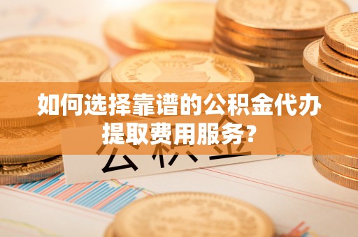 榆树如何选择靠谱的公积金代办提取费用服务？