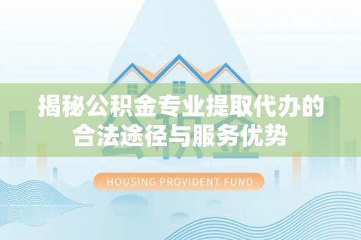 榆树揭秘公积金专业提取代办的合法途径与服务优势