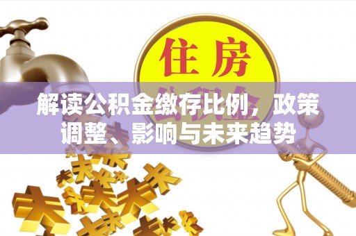 榆树解读公积金缴存比例，政策调整、影响与未来趋势