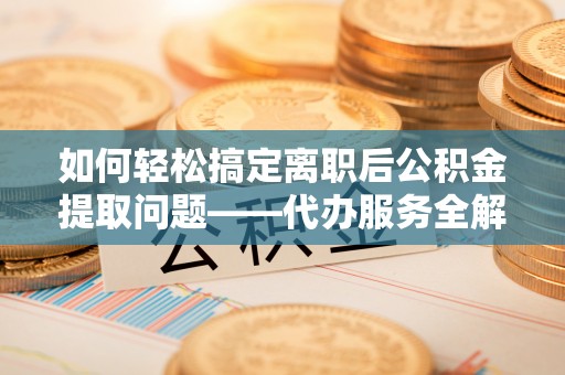 榆树如何轻松搞定离职后公积金提取问题——代办服务全解析