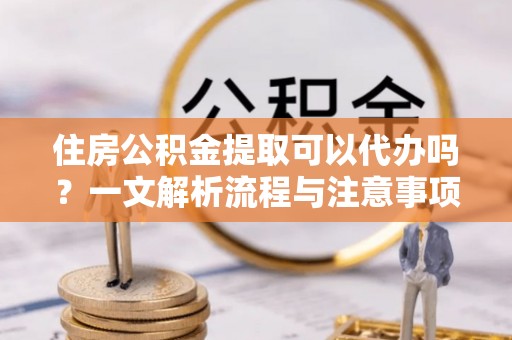 榆树住房公积金提取可以代办吗？一文解析流程与注意事项