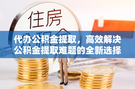 榆树代办公积金提取，高效解决公积金提取难题的全新选择