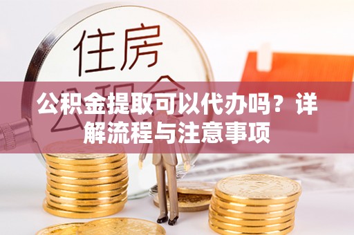 榆树公积金提取可以代办吗？详解流程与注意事项