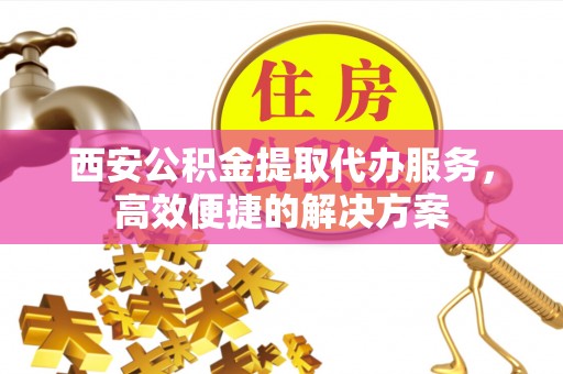 榆树西安公积金提取代办服务，高效便捷的解决方案