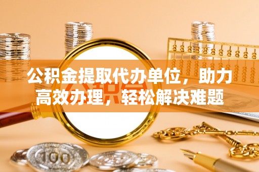 榆树公积金提取代办单位，助力高效办理，轻松解决难题